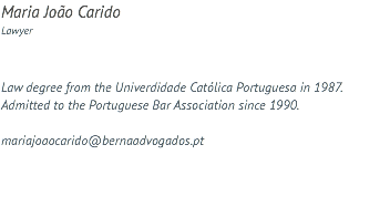 Maria João Carido Lawyer Law degree from the Univerdidade Católica Portuguesa in 1987. Admitted to the Portuguese Bar Association since 1990. mariajoaocarido@bernaadvogados.pt