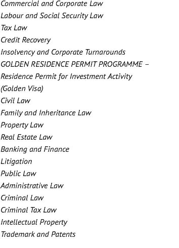 Commercial and Corporate Law Labour and Social Security Law Tax Law Credit Recovery Insolvency and Corporate Turnarounds GOLDEN RESIDENCE PERMIT PROGRAMME – Residence Permit for Investment Activity (Golden Visa) Civil Law Family and Inheritance Law Property Law Real Estate Law Banking and Finance Litigation Public Law Administrative Law Criminal Law Criminal Tax Law Intellectual Property Trademark and Patents