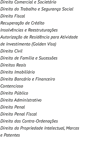Direito Comercial e Societário Direito do Trabalho e Segurança Social Direito Fiscal Recuperação de Crédito Insolvências e Reestruturações Autorização de Residência para Atividade de Investimento (Golden Visa) Direito Civil Direito de Família e Sucessões Direitos Reais Direito Imobiliário Direito Bancário e Financeiro Contencioso Direito Público Direito Administrativo Direito Penal Direito Penal Fiscal Direito das Contra-Ordenações Direito da Propriedade Intelectual, Marcas e Patentes