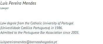 Luis Pereira Mendes Lawyer Law degree from the Catholic University of Portugal (Univerdidade Católica Portuguesa) in 1986. Admitted to the Portuguese Bar Association since 2005. luispereiramendes@bernaadvogados.pt