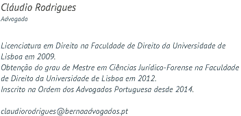 Cláudio Rodrigues Advogado Licenciatura em Direito na Faculdade de Direito da Universidade de Lisboa em 2009. Obtenção do grau de Mestre em Ciências Jurídico-Forense na Faculdade de Direito da Universidade de Lisboa em 2012. Inscrito na Ordem dos Advogados Portuguesa desde 2014. claudiorodrigues@bernaadvogados.pt