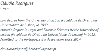 Cláudio Rodrigues Lawyer Law degree from the University of Lisbon (Faculdade de Direito da Universidade de Lisboa) in 2009. Master’s Degree in Legal and Forensic Sciences by the University of Lisbon (Faculdade de Direito da Universidade de Lisboa) in 2012. Admitted to the Portuguese Bar Association since 2014. claudiorodrigues@bernaadvogados.pt