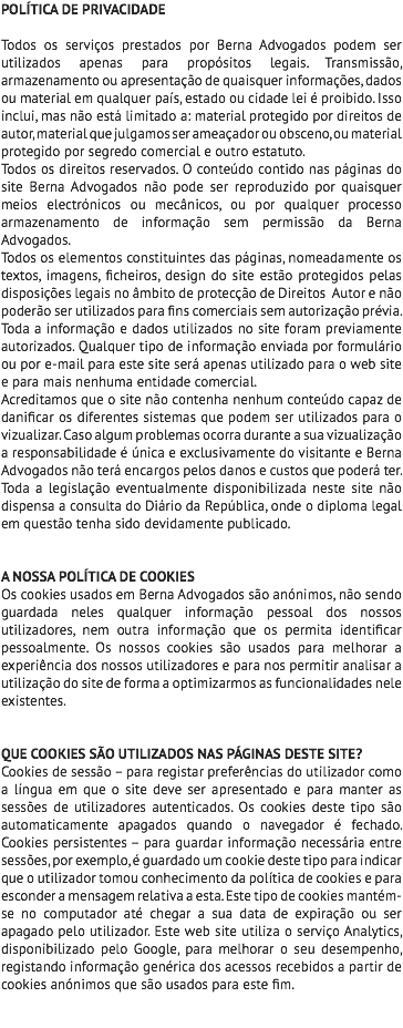 POLÍTICA DE PRIVACIDADE Todos os serviços prestados por Berna Advogados podem ser utilizados apenas para propósitos legais. Transmissão, armazenamento ou apresentação de quaisquer informações, dados ou material em qualquer país, estado ou cidade lei é proibido. Isso inclui, mas não está limitado a: material protegido por direitos de autor, material que julgamos ser ameaçador ou obsceno, ou material protegido por segredo comercial e outro estatuto. Todos os direitos reservados. O conteúdo contido nas páginas do site Berna Advogados não pode ser reproduzido por quaisquer meios electrónicos ou mecânicos, ou por qualquer processo armazenamento de informação sem permissão da Berna Advogados. Todos os elementos constituintes das páginas, nomeadamente os textos, imagens, ficheiros, design do site estão protegidos pelas disposições legais no âmbito de protecção de Direitos Autor e não poderão ser utilizados para fins comerciais sem autorização prévia. Toda a informação e dados utilizados no site foram previamente autorizados. Qualquer tipo de informação enviada por formulário ou por e-mail para este site será apenas utilizado para o web site e para mais nenhuma entidade comercial. Acreditamos que o site não contenha nenhum conteúdo capaz de danificar os diferentes sistemas que podem ser utilizados para o vizualizar. Caso algum problemas ocorra durante a sua vizualização a responsabilidade é única e exclusivamente do visitante e Berna Advogados não terá encargos pelos danos e custos que poderá ter. Toda a legislação eventualmente disponibilizada neste site não dispensa a consulta do Diário da República, onde o diploma legal em questão tenha sido devidamente publicado. A NOSSA POLÍTICA DE COOKIES Os cookies usados em Berna Advogados são anónimos, não sendo guardada neles qualquer informação pessoal dos nossos utilizadores, nem outra informação que os permita identificar pessoalmente. Os nossos cookies são usados para melhorar a experiência dos nossos utilizadores e para nos permitir analisar a utilização do site de forma a optimizarmos as funcionalidades nele existentes. QUE COOKIES SÃO UTILIZADOS NAS PÁGINAS DESTE SITE? Cookies de sessão – para registar preferências do utilizador como a língua em que o site deve ser apresentado e para manter as sessões de utilizadores autenticados. Os cookies deste tipo são automaticamente apagados quando o navegador é fechado. Cookies persistentes – para guardar informação necessária entre sessões, por exemplo, é guardado um cookie deste tipo para indicar que o utilizador tomou conhecimento da política de cookies e para esconder a mensagem relativa a esta. Este tipo de cookies mantém-se no computador até chegar a sua data de expiração ou ser apagado pelo utilizador. Este web site utiliza o serviço Analytics, disponibilizado pelo Google, para melhorar o seu desempenho, registando informação genérica dos acessos recebidos a partir de cookies anónimos que são usados para este fim. 