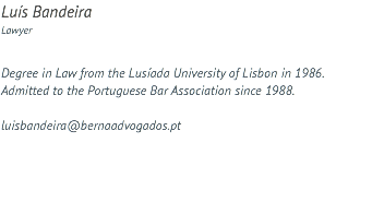 Luís Bandeira Lawyer Degree in Law from the Lusíada University of Lisbon in 1986. Admitted to the Portuguese Bar Association since 1988. luisbandeira@bernaadvogados.pt